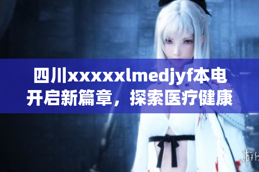 四川xxxxxlmedjyf本电开启新篇章，探索医疗健康创新之路