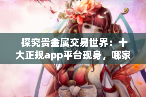  探究贵金属交易世界：十大正规app平台现身，哪家更值得您信任？