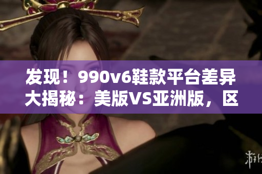 发现！990v6鞋款平台差异大揭秘：美版VS亚洲版，区别到底是啥？