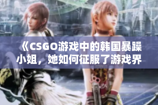 《CSGO游戏中的韩国暴躁小姐，她如何征服了游戏界》