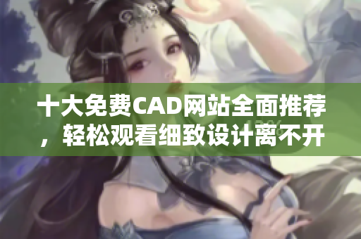 十大免费CAD网站全面推荐，轻松观看细致设计离不开