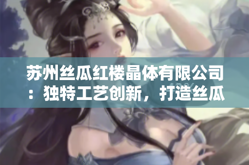 苏州丝瓜红楼晶体有限公司：独特工艺创新，打造丝瓜晶体新高度