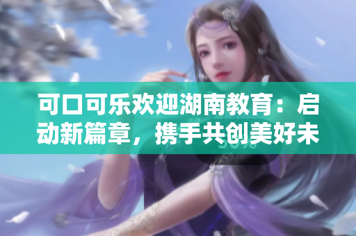 可口可乐欢迎湖南教育：启动新篇章，携手共创美好未来