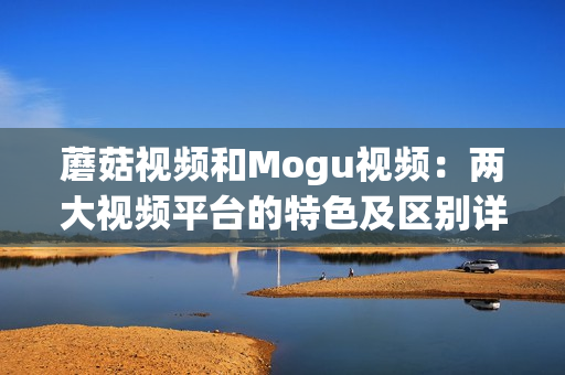 蘑菇视频和Mogu视频：两大视频平台的特色及区别详解