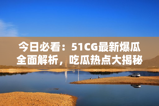 今日必看：51CG最新爆瓜全面解析，吃瓜热点大揭秘