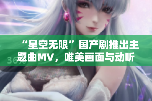 “星空无限”国产剧推出主题曲MV，唯美画面与动听旋律共舞