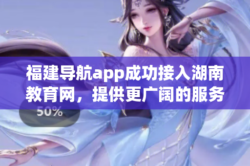 福建导航app成功接入湖南教育网，提供更广阔的服务范围