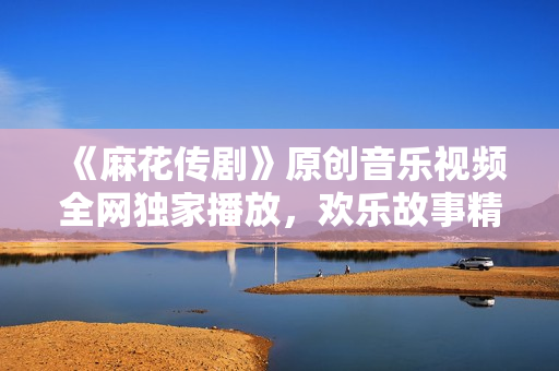 《麻花传剧》原创音乐视频全网独家播放，欢乐故事精彩呈现