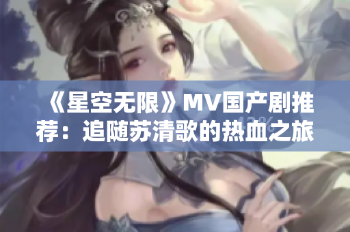 《星空无限》MV国产剧推荐：追随苏清歌的热血之旅！