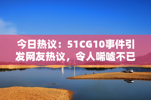 今日热议：51CG10事件引发网友热议，令人唏嘘不已