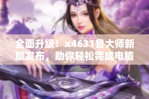 全面升级！x4631鲁大师新版发布，助你轻松完成电脑检测与优化