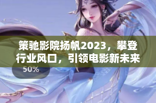 策驰影院扬帆2023，攀登行业风口，引领电影新未来