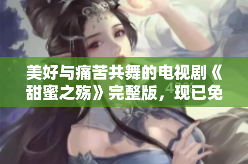 美好与痛苦共舞的电视剧《甜蜜之殇》完整版，现已免费上线！