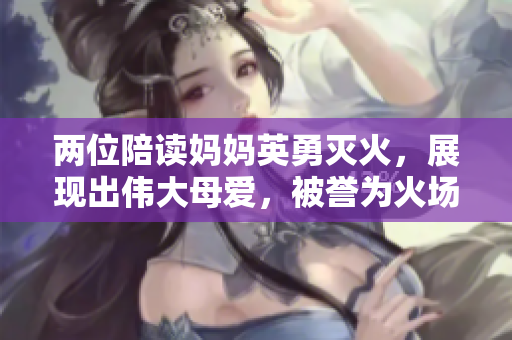 两位陪读妈妈英勇灭火，展现出伟大母爱，被誉为火场中的女英雄