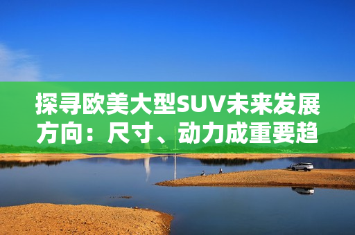 探寻欧美大型SUV未来发展方向：尺寸、动力成重要趋势