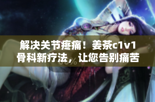 解决关节疼痛！姜茶c1v1骨科新疗法，让您告别痛苦