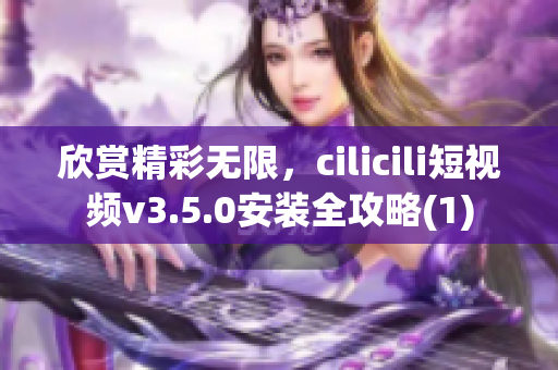 欣赏精彩无限，cilicili短视频v3.5.0安装全攻略(1)