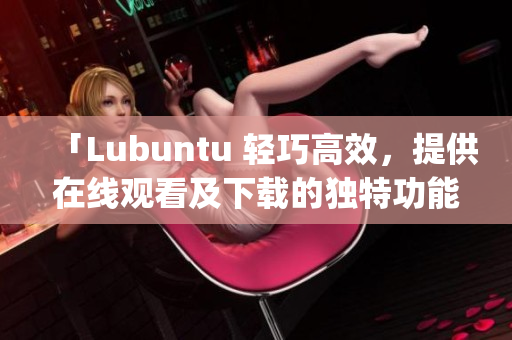 「Lubuntu 轻巧高效，提供在线观看及下载的独特功能」(1)