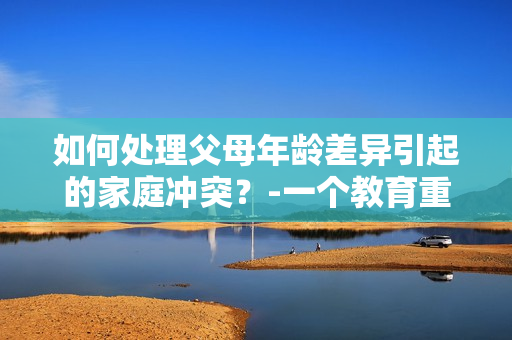 如何处理父母年龄差异引起的家庭冲突？-一个教育重点。