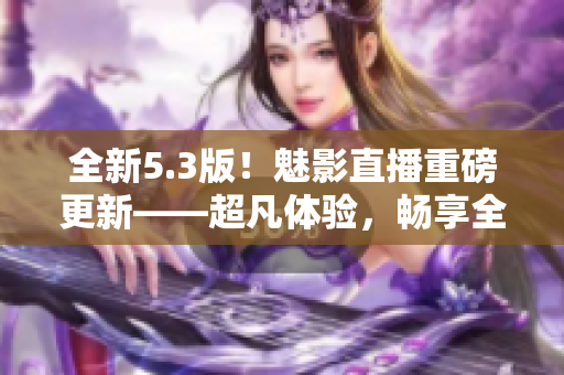 全新5.3版！魅影直播重磅更新——超凡体验，畅享全球资源