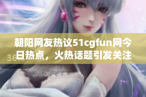 朝阳网友热议51cgfun网今日热点，火热话题引发关注