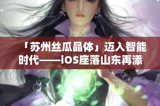 「苏州丝瓜晶体」迈入智能时代——iOS座落山东再添新能源！