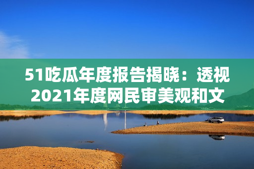 51吃瓜年度报告揭晓：透视2021年度网民审美观和文化趋势