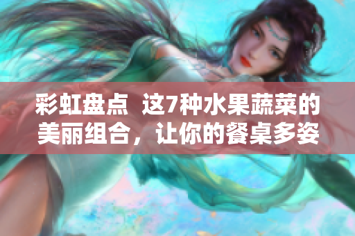 彩虹盘点  这7种水果蔬菜的美丽组合，让你的餐桌多姿多彩！