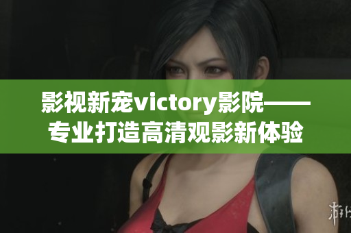 影视新宠victory影院——专业打造高清观影新体验