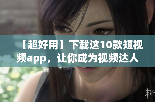 【超好用】下载这10款短视频app，让你成为视频达人！