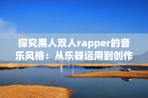 探究黑人双人rapper的音乐风格：从乐器运用到创作技巧的剖析