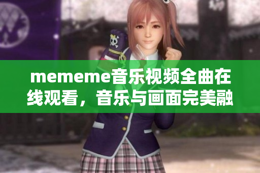 mememe音乐视频全曲在线观看，音乐与画面完美融合！