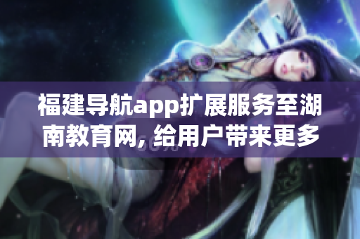 福建导航app扩展服务至湖南教育网, 给用户带来更多便利(1)