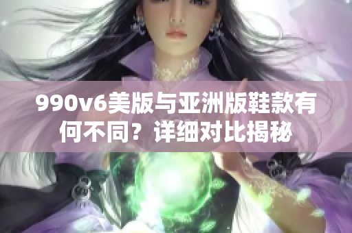 990v6美版与亚洲版鞋款有何不同？详细对比揭秘