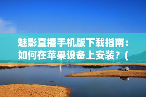 魅影直播手机版下载指南：如何在苹果设备上安装？(1)