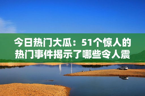 今日热门大瓜：51个惊人的热门事件揭示了哪些令人震惊的真相！