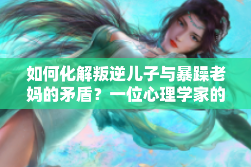 如何化解叛逆儿子与暴躁老妈的矛盾？一位心理学家的策略分享