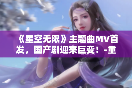 《星空无限》主题曲MV首发，国产剧迎来巨变！-重磅推荐