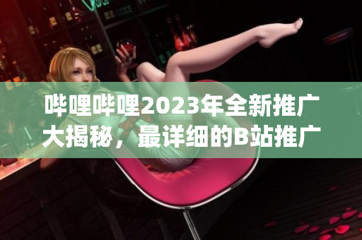 哔哩哔哩2023年全新推广大揭秘，最详细的B站推广计划一网打尽(1)