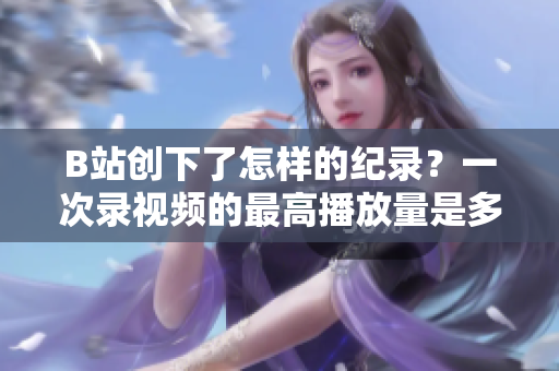 B站创下了怎样的纪录？一次录视频的最高播放量是多少？