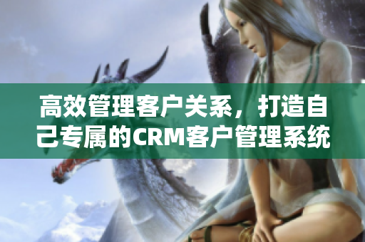 高效管理客户关系，打造自己专属的CRM客户管理系统