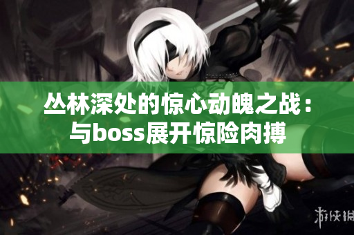 丛林深处的惊心动魄之战：与boss展开惊险肉搏