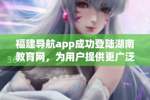 福建导航app成功登陆湖南教育网，为用户提供更广泛的服务(1)