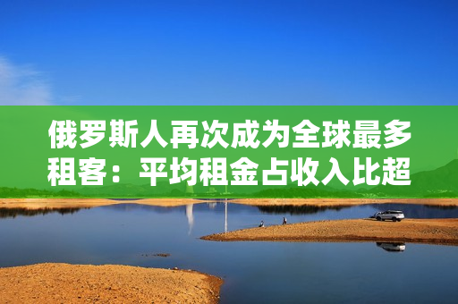 俄罗斯人再次成为全球最多租客：平均租金占收入比超过30%