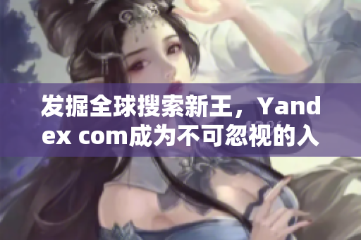 发掘全球搜索新王，Yandex com成为不可忽视的入口选择！