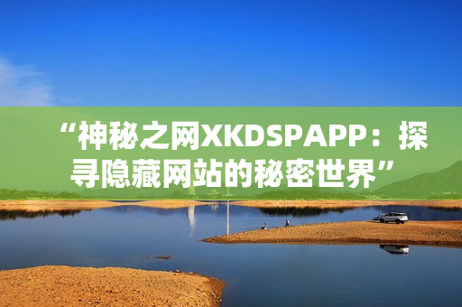 “神秘之网XKDSPAPP：探寻隐藏网站的秘密世界”