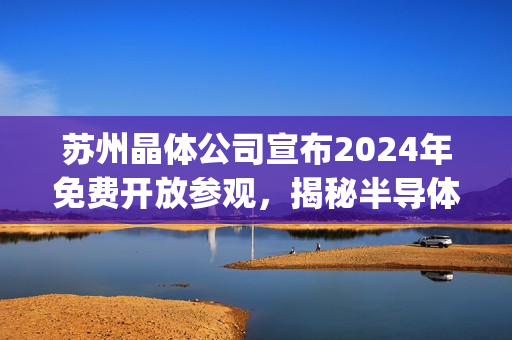 苏州晶体公司宣布2024年免费开放参观，揭秘半导体产业奥秘(1)