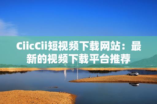 CiicCii短视频下载网站：最新的视频下载平台推荐