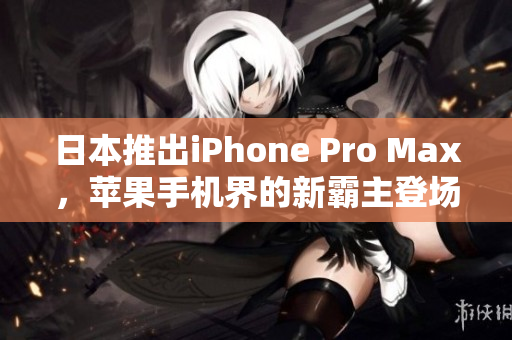 日本推出iPhone Pro Max，苹果手机界的新霸主登场！