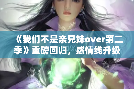 《我们不是亲兄妹over第二季》重磅回归，感情线升级引发期待！